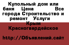 Купольный дом или баня  › Цена ­ 68 000 - Все города Строительство и ремонт » Услуги   . Крым,Красногвардейское